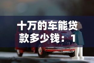 十万的车能贷款多少钱：10万预算购车可贷款额度是多少