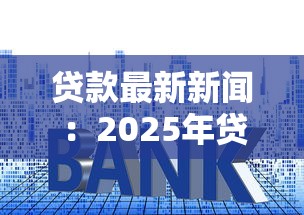 贷款最新新闻：2025年贷款利率将如何调整