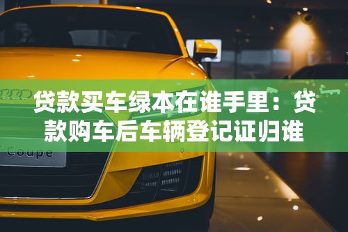 贷款买车绿本在谁手里：贷款购车后车辆登记证归谁保管