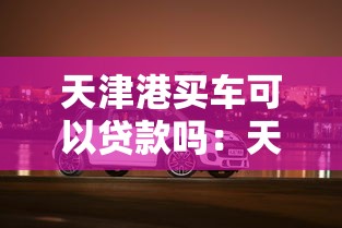 天津港买车可以贷款吗：天津港购车贷款政策有哪些