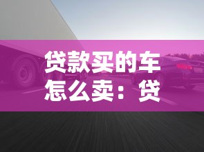 贷款买的车怎么卖：贷款未还清的车辆如何出售