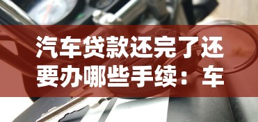 汽车贷款还完了还要办哪些手续：车贷结清后必办手续有哪些