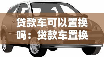 贷款车可以置换吗：贷款车置换新车是否可行