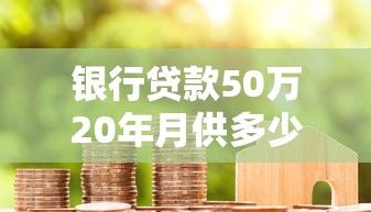 银行贷款50万20年月供多少：50万房贷20年月供具体要还多少