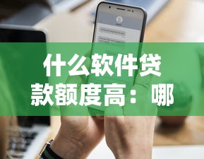 什么软件贷款额度高：哪些平台放款额度更高