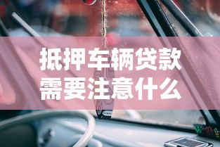 抵押车辆贷款需要注意什么：办理车抵贷如何规避常见风险