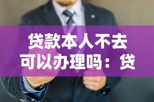贷款本人不去可以办理吗：贷款可否委托他人代办手续