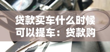 贷款买车什么时候可以提车：贷款购车后多久能拿到车