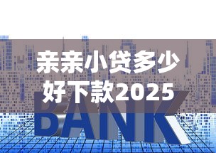 亲亲小贷多少好下款2025年精选？推荐5个十大良心贷款平台利息低一点