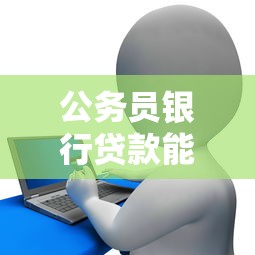 公务员银行贷款能贷多少：公务员信用贷款额度上限是多少
