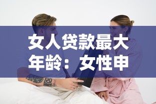 女人贷款最大年龄：女性申请贷款年龄上限是多少