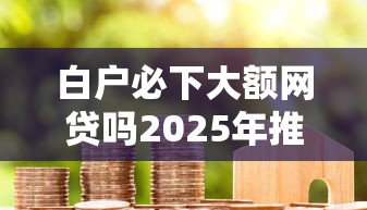 白户必下大额网贷吗2025年推荐？梳理五个手机上平台好借钱