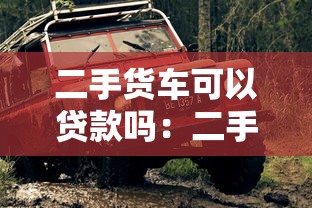 二手货车可以贷款吗：二手货车贷款需要哪些条件