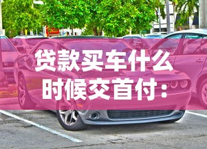 贷款买车什么时候交首付：贷款购车首付何时支付