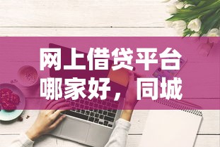 网上借贷平台哪家好，同城五个2025最新千元网贷口子必下的