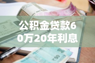 公积金贷款60万20年利息多少：公积金贷60万20年总利息如何计算