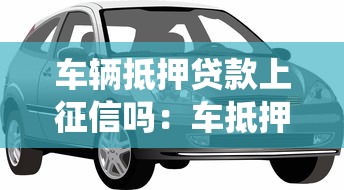 车辆抵押贷款上征信吗：车抵押贷款会录入征信系统吗
