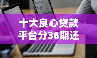 十大良心贷款平台分36期还款，整理五个2025最新百度贷款平台