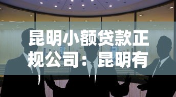 昆明小额贷款正规公司：昆明有哪些合规经营的小额贷款机构