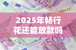 2025年畅行花还能放款吗，解答五家2025最新借款平台借钱最靠谱