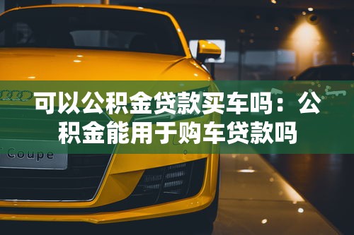 可以公积金贷款买车吗：公积金能用于购车贷款吗