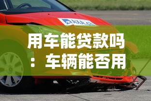用车能贷款吗：车辆能否用于抵押申请贷款