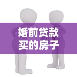 婚前贷款买的房子：婚前购房贷款如何划分财产权