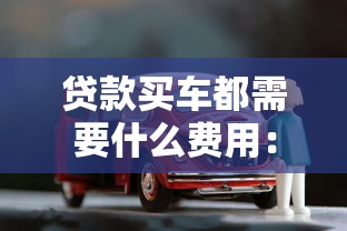 贷款买车都需要什么费用：贷款购车涉及哪些必要支出
