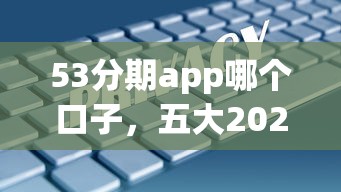 53分期app哪个口子，五大2025最新网上借钱安全可靠的平台