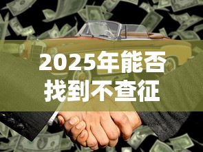 2025年能否找到不查征信的信贷途径，国内五大2025最新车抵押贷款平台