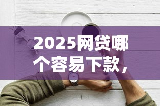 2025网贷哪个容易下款，解答五家2025最新好下款的软件