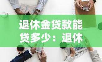 退休金贷款能贷多少：退休人员最高可贷额度是多少
