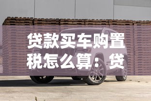 贷款买车购置税怎么算：贷款购车税费如何计算