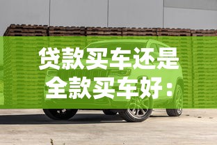 贷款买车还是全款买车好：贷款与全款购车哪种方式更明智