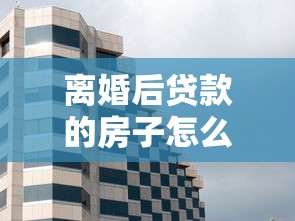 离婚后贷款的房子怎么办：离婚后房贷房产如何处理