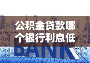 公积金贷款哪个银行利息低：公积金贷款哪家银行利率最低