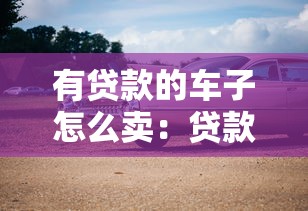 有贷款的车子怎么卖：贷款未清如何出售车辆