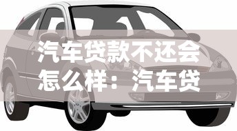 汽车贷款不还会怎么样：汽车贷款逾期会有什么后果
