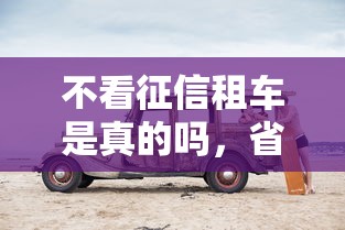 不看征信租车是真的吗，省内五个2025最新不看征信的借钱正规平台