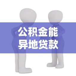 公积金能异地贷款吗：异地购房能用公积金贷款吗