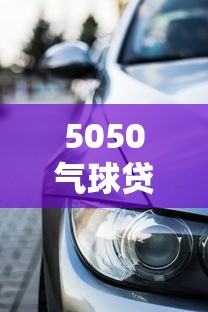 5050气球贷款是什么意思：汽车5050贷款方案有何特点