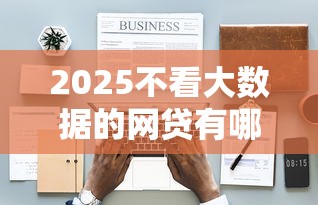2025不看大数据的网贷有哪些呢，梳理5个2025最新有没有好的贷款平台