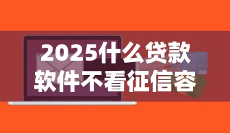 2025什么贷款软件不看征信容易通过，国内五大2025最新有什么正规的贷款平台