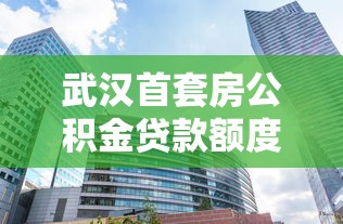 武汉首套房公积金贷款额度：武汉公积金首套住房最高可贷多少