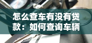 怎么查车有没有贷款：如何查询车辆贷款信息