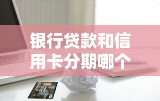 银行贷款和信用卡分期哪个划算：贷款与分期付款哪种更省钱