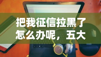 把我征信拉黑了怎么办呢，五大2025最新黑户100%秒下款的平台