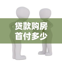 贷款购房首付多少：买房贷款最低需要准备多少首付款