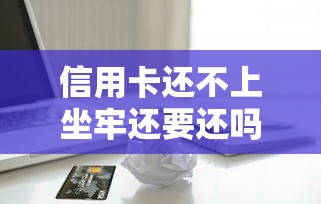 信用卡还不上坐牢还要还吗，归纳5个2025最新借款平台好借钱