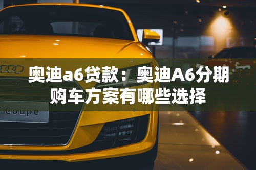 奥迪a6贷款：奥迪A6分期购车方案有哪些选择